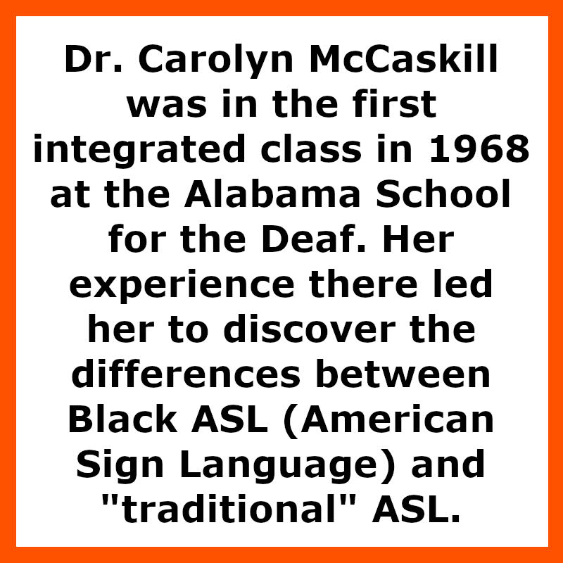 Dr. Carolyn McCaskill was in the first integrated class in 1968 at the Alabama School for the Deaf. Her experience there led her to discover the differences between Black ASL (American Sign Language) and "traditional" ASL.