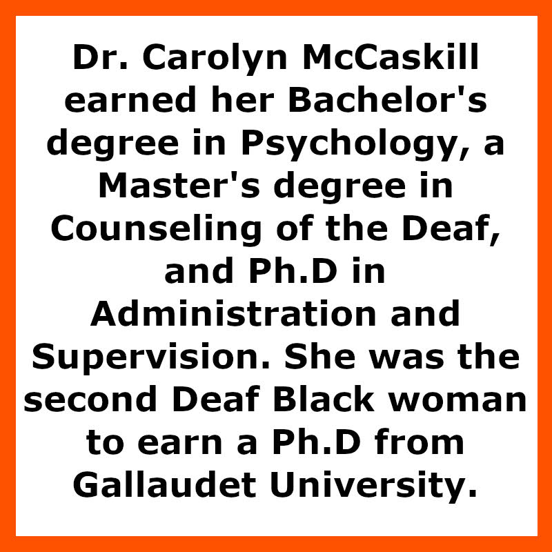 Dr. Carolyn McCaskill earned her Bachelor's degree in Psychology, a Master's degree in Counseling of the Deaf, and Ph.D in Administration and Supervision. She was the second Deaf Black woman to earn a Ph.D from Gallaudet University.