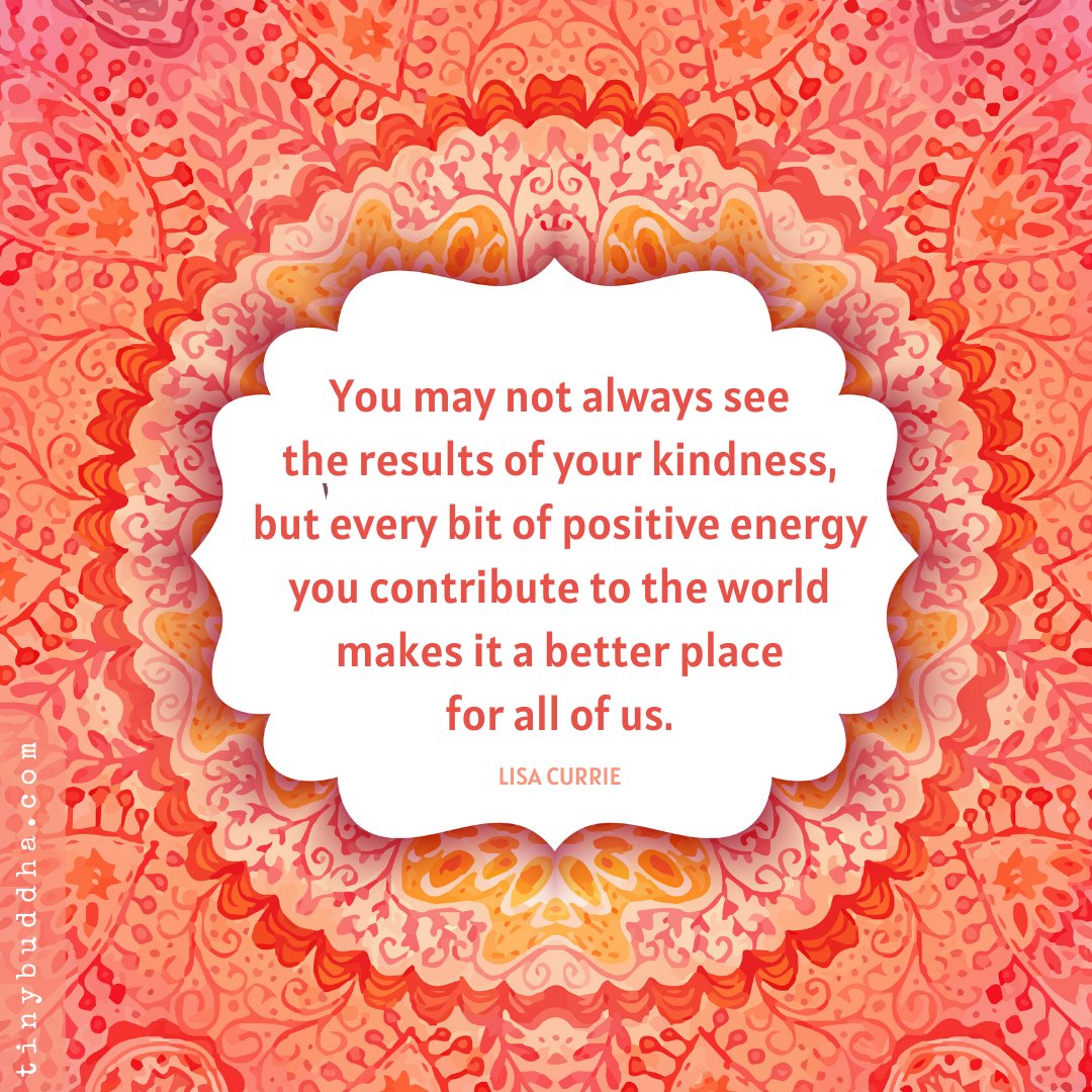 "You may not always see the results of your kindness, but every bit of positive energy you contribute to the world makes it a better place for all of us." ~Lisa Currie