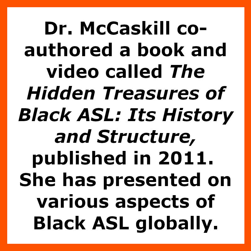 Dr. McCaskill co-authored a book and video called The Hidden Treasures of Black ASL: Its History and Structure, published in 2011. She has presented on various aspects of Black ASL globally.