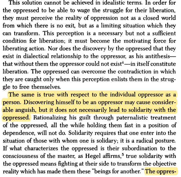 The same is true with respect to the individual oppressor as a person. Discovering himself to be an oppressor may cause considerable anguish, but it does not necessarily lead to solidarity with the oppressed.  #Freire