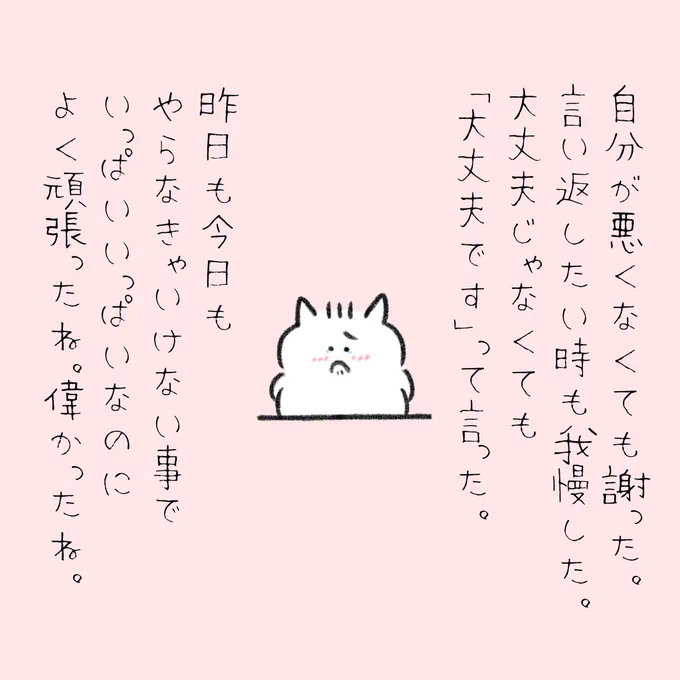 自分は悪くないのに謝ったんだよね。
言い返したい時も我慢したんだよね。
大丈夫じゃなくても「大丈夫です」って言ったんだよね。
昨日も今日もやらなきゃいけないことでいっぱいいっぱいなのによく頑張ったね。
偉かったね。 