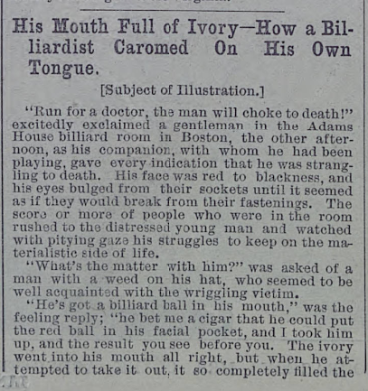 Well, looks like this is now a thread about stupid nineteenth-century wagers:"He's got a billiard ball [stuck] in his mouth [...] He bet me a cigar he could put the red ball in his facial pocket..."— Illustrated Police News (US ed, 1887)