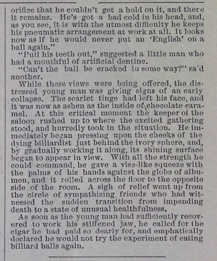 Well, looks like this is now a thread about stupid nineteenth-century wagers:"He's got a billiard ball [stuck] in his mouth [...] He bet me a cigar he could put the red ball in his facial pocket..."— Illustrated Police News (US ed, 1887)