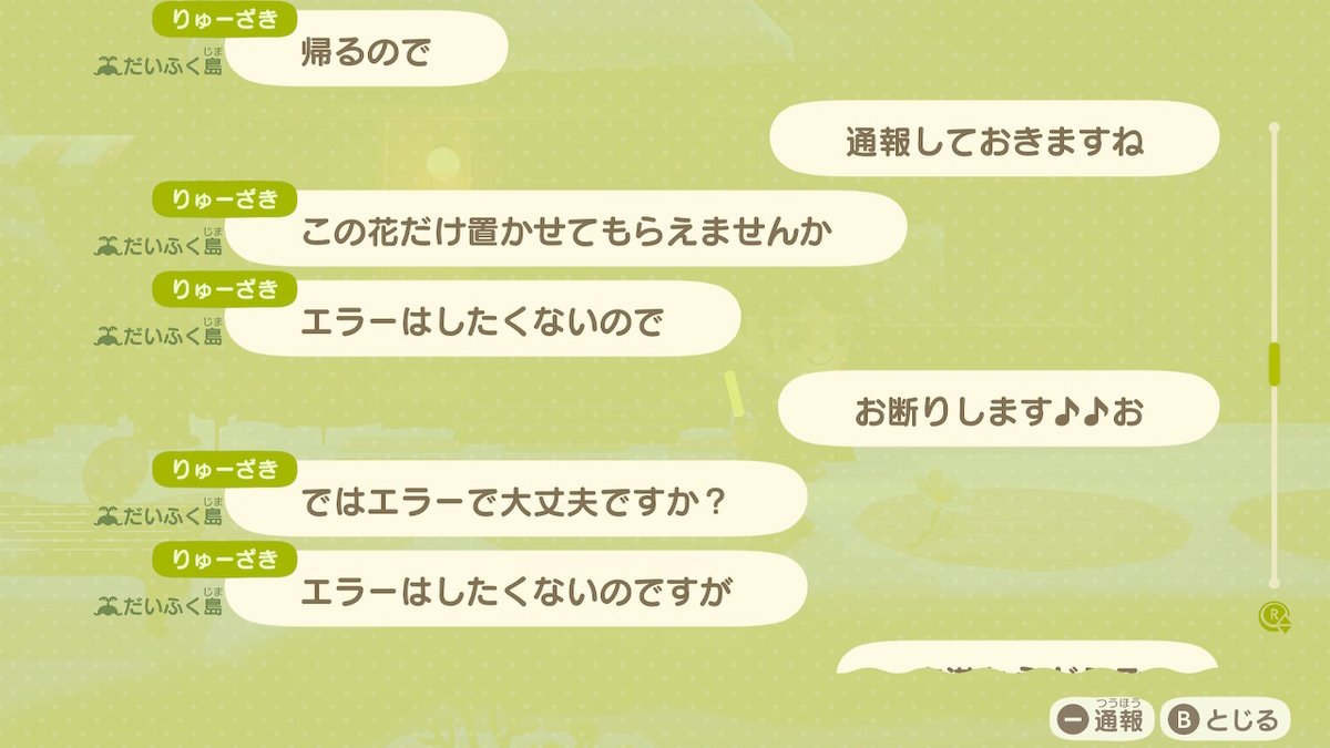 ⚠️荒らしが出ました⚠️
あまりにも悪質なので晒します。
アイテム交換会の際、島のありとあらゆる花を摘み、果物を揺らし、貝殻などを置き去り、島をめちゃくちゃにされました。

『だいふく島』
『りゅーざき』

被害に合う方が減るよう、どうか拡散をお願い致します🙏
#あつ森 #あつまれどうぶつの森