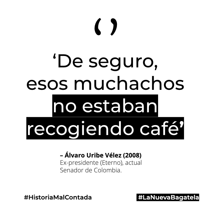 – Álvaro Uribe Vélez (2008)
Ex-presidente (Eterno), actual Senador de Colombia.

'De seguro, esos muchachos no estaban recogiendo café' sobre las ejecuciones extrajudiciales.
.
.
.
#HistoriaMalContada
#LaNuevaBagatela
#Bagatela
#frasesColombianas
#NosEstanMasacrando