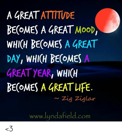 “A great attitude becomes a great mood, which becomes a great day, which becomes a great year, which becomes a great life.” - Zig Ziglar