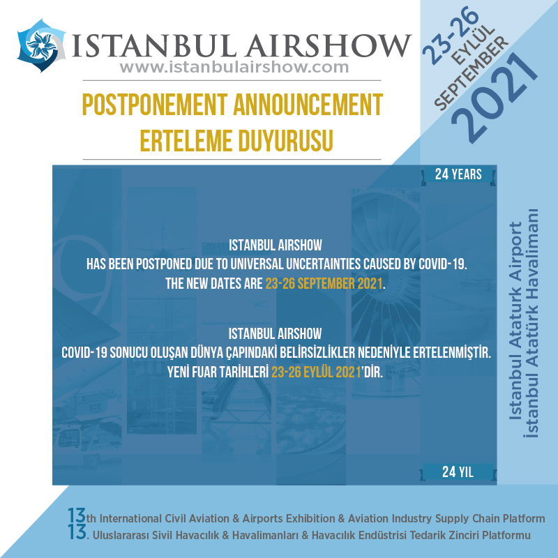 Istanbul Airshow has been postponed due to universal uncertainties caused by Covid-19.
The new dates are 23-26 September 2021.

İstanbul Airshow covid-19 sonucu oluşan dünya çapındaki belirsizlikler nedeniyle ertelenmiştir.
Yeni fuar tarihleri 23-26 Eylül 2021’dir.