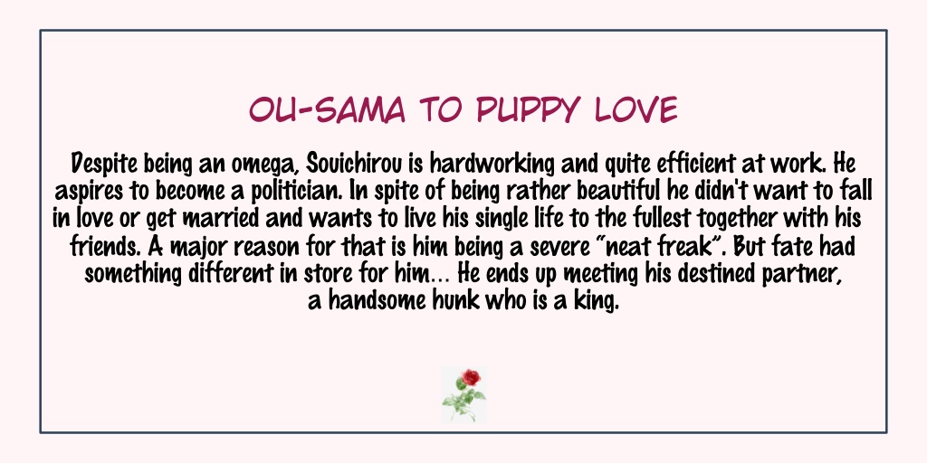 Ou-sama To Puppy LoveStatus: Completed- Omegaverse- AAAA they are so pretty! I love the cover of this one.- They are so cute my heart aches- Definitely worth reading. Lately, I've been into stories w/ alpha & omega so you'll see more recommendations like this