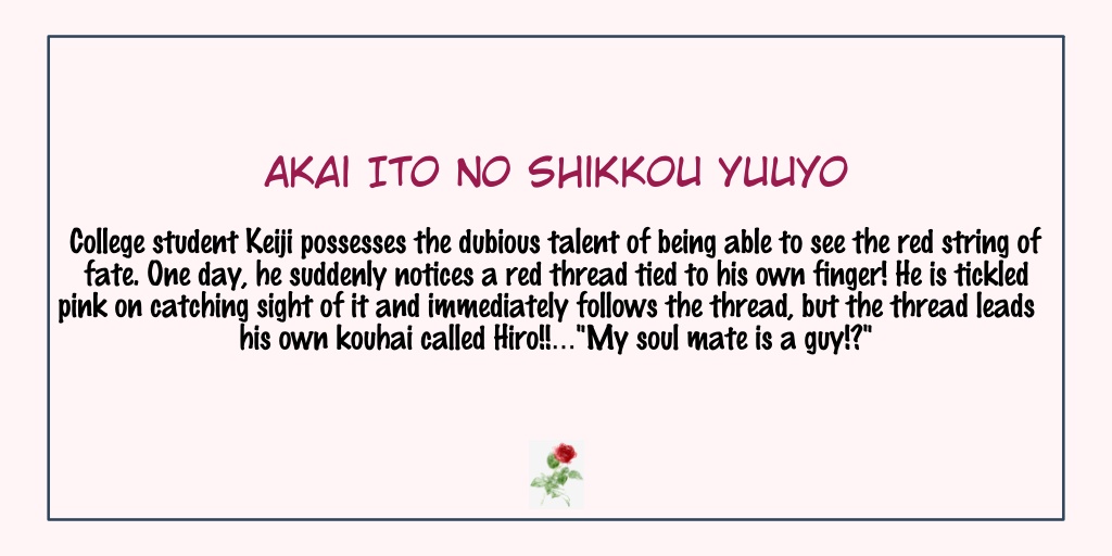 Akai Ito no Shikkou YuuyoStatus: Completed- The main lead, Keiji, was annoying at first but I kind of understand since he thinks of himself as hetero at the beginning.- Hiro on the other hand is soft and he is definitely a baby- Overall, it's a fun read!