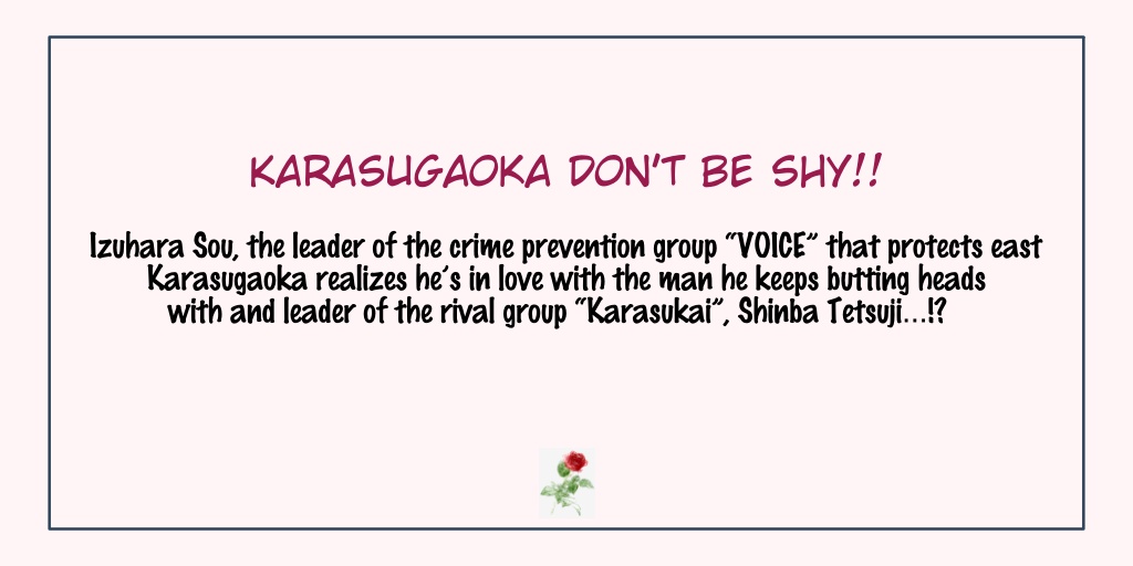 Karasugaoka Don't Be Shy!!Status: Completed- This manga is a funny one because of the lead character who acts as tough in front of the man he loves. I cannot say that he's a tsundere cause he's a natural softie.- Kind of awkward at first but that makes them very cute