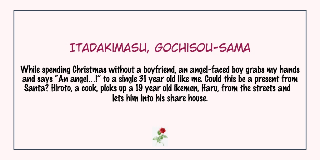 Itadakimasu, Gochisou-samaStatus: Completed- There's also a large age gap between the main couple.- Hiroto has anxiety going into a relationship because of his past. More over, the new guy is much younger.- They are cute & this one's just outright adorable