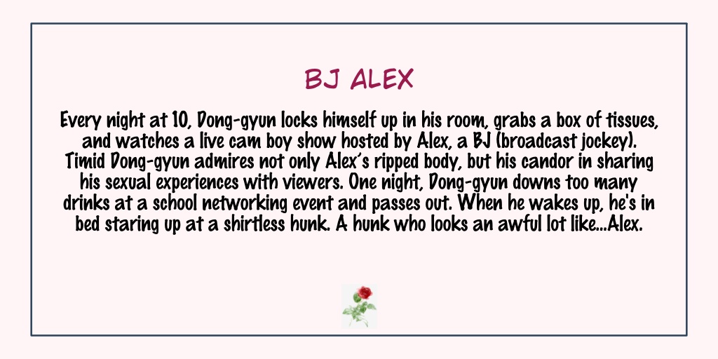 BJ AlexStatus: Completed- This is so popular that most of you probably have read it already.- Interesting plot and Dong Gyun is very pretty!- The second half of this... cuteness overload with still a lot of sexy scenes. The side stories are very fun to read