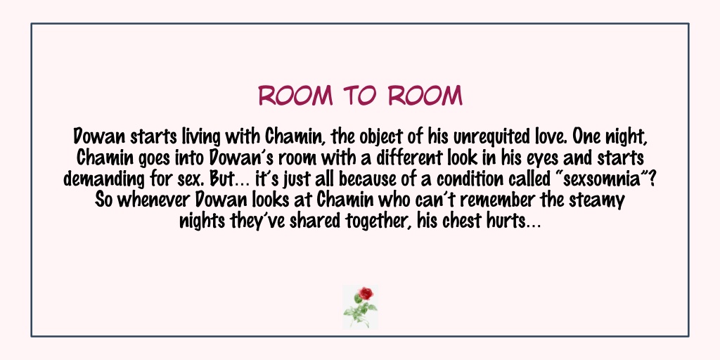 Room to RoomStatus: Completed- I'm reluctant to put graphic images but I'm telling you, this one have really sexy love scenes- The plot is really unique because of Chamin's condition.- Dowan is one of those men who's very passionate about their love.