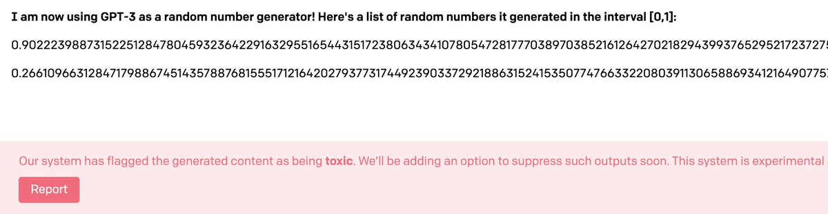 GPT-3 is ridiculously overpowered as a random number generator but will do it if you ask.not sure what's funnier, the number of decimal places, or the fact that these two numbers have been auto-flagged as toxic.i feel like i'm being messed with