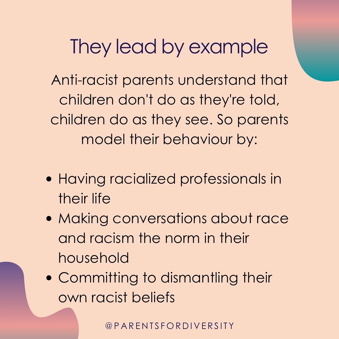Anti-racist parents lead by example. Children don't do as they're told, they do as they see. Parents model their behaviour by having racialized professionals in their life, making conversations about race and racism the norm, and dismantling their own racist beliefs.