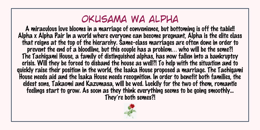 Okusama Wa AlphaStatus: Completed- Omegaverse- I just read this yesterday. Both of them are alphas; This omegaverse is slightly different from the others I've read cause both of them can get pregnant- It's kinda funny, a quick read!