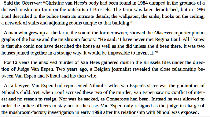 There are so many strange "coincidences" in this case as there are in all of these types of things. Authorities tried to discredity wtness Regina Louf who had described in detail the murder of a girl. A judge friend of Nihoul had been sitting on that case for years.