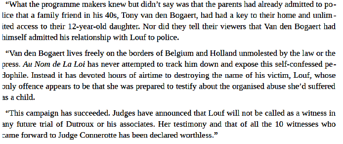 Louf’s name was leaked to the press. The Belgian version of the BBC began a campaign to prove that Duroux worked alone, Nihoul was innocent and Louf was a liar, her parents appearing on a current affairs show describing her as a deranged fantasist with false memories.