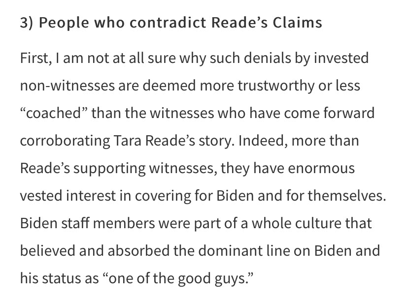 For those who contradict Reade’s claims, I return to this quote: “I am not at all sure why such denials by invested non-witnesses are deemed more trustworthy or less “coached” than the witnesses who have come forward corroborating Tara Reade’s story.”  https://newpol.org/a-therapists-perspective-on-rape-trauma-tara-reade-and-credibility/