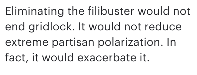 First there's a statement that eliminating the filibuster will create more gridlock and partisanship. No evidence is provided nor is any attempt made to address the body of work showing the opposite is true: the filibuster contributes to partisan gridlock.  https://www.legbranch.org/2018-9-12-how-filibustering-and-strategic-parties-contribute-to-gridlock/