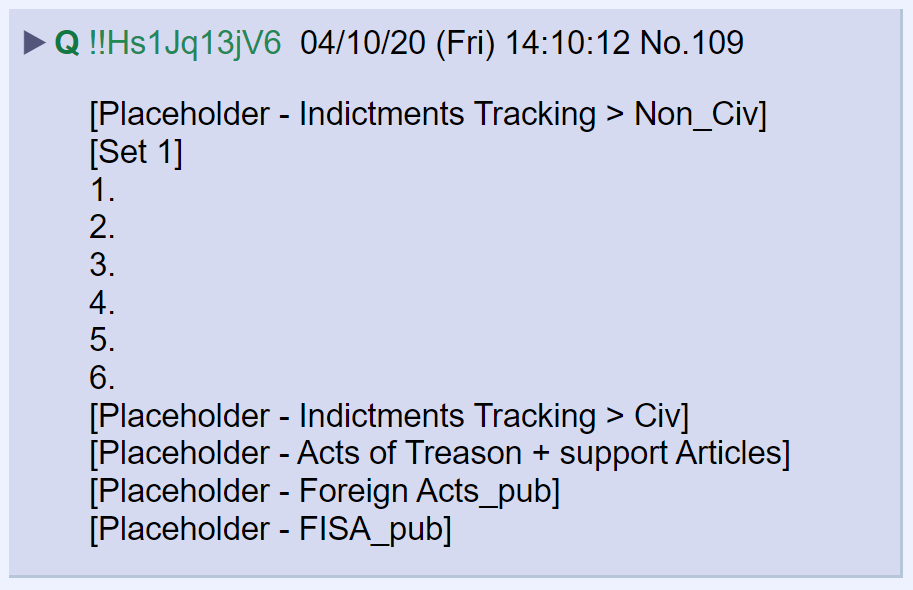 17) In April of 2020, Q posted a placeholder that would track future indictments. The placeholder has several categories including Civ, Non-Civ, Acts of Treason, Foreign Acts and FISA. Six spots were allotted for the first set of indictments.