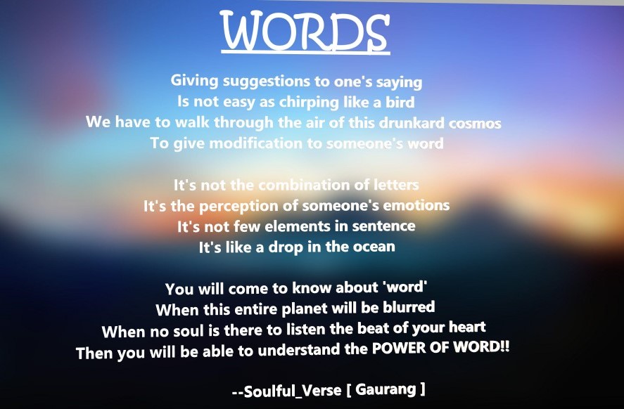 ❤WORDS❤
Giving suggestions to one's saying
Is not easy as chirping like a bird
We have to walk through the air of this drunkard cosmos
To give modification to someone's word
#Poetry #SoulfulVerses #WritingCommunity  #ShortPoetry #SelfComposed #poem #ShortVerses #verse #writing
