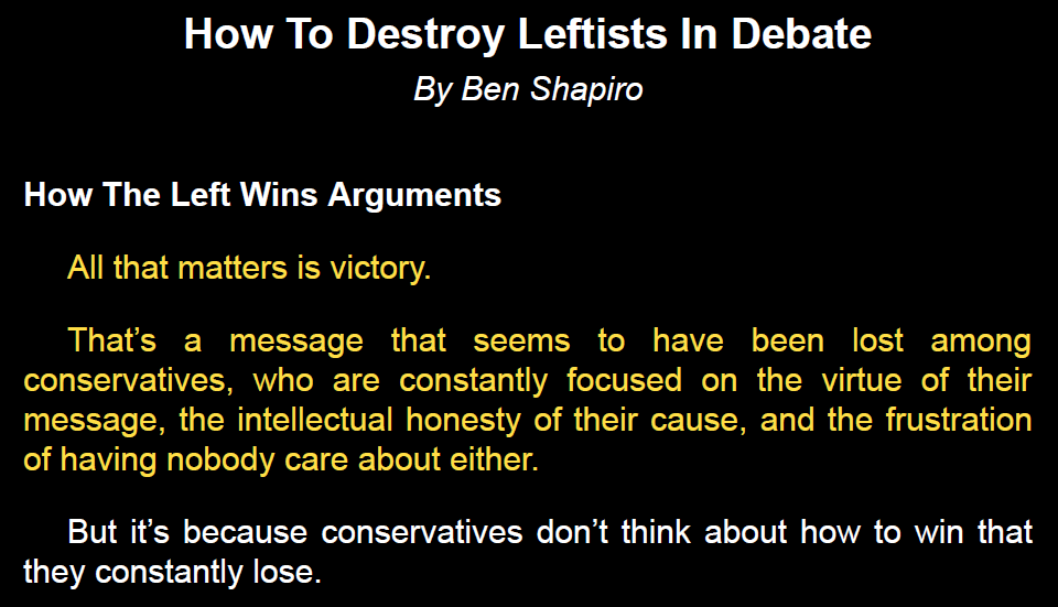 Lorsque Ben Shapiro écrit son (très mauvais) “How to debate leftists and destroy them” (“How to destroy leftists in debate” à l'intérieur), il ouvre clairement : pour lui, le but n'est pas l'honnêteté intellectuelle, il est de gagner (et “détruire” les gauchistes).