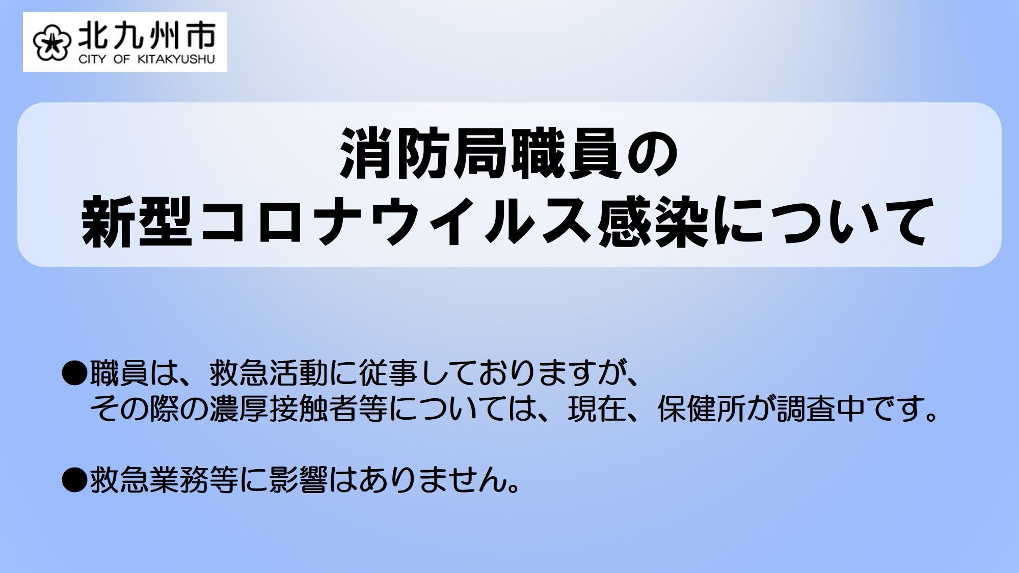 好きっちゃ北九州 北九州市公式 職員の感染確認について 本日 8月22日 北九州市消防局小倉南消防署に勤務する職員の 新型コロナウイルス感染が確認されました 福岡県から発表 現在 濃厚接触者等については保健所が調査中です 救急業務等に 好きっちゃ北九州 北九州市公式 職員の感染確認について 本日 8月22日 北九州市消防局小倉南消防署に勤務する職員の 新型コロナウイルス感染が確認されました 福岡県から発表 現在 濃厚接触者等については保健所が調査中です 救急業務等に
