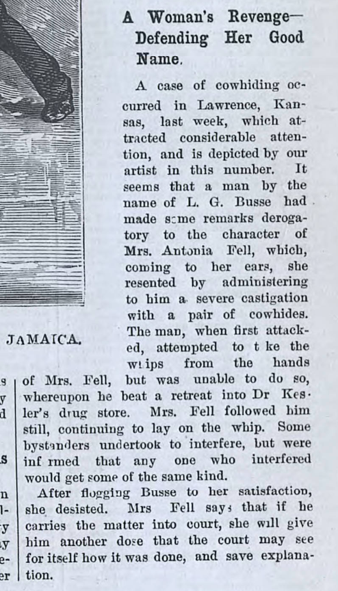 He fled into a drugstore; she whipped him in there too. When bystanders interfered, she threatened to whip 'em.If he took her to court? She promised to "give him another dose" of the whip so "that the court may see for itself how it was done, and save explanation." 2/2