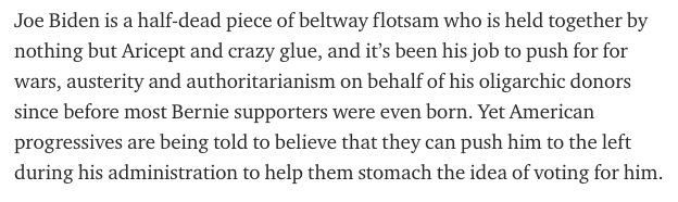 Joe Biden is a half-dead piece of beltway flotsam who is held together by nothing but Aricept and crazy glue, and it’s been his job to push for for wars, austerity and authoritarianism on behalf of his oligarchic donors since before most Bernie supporters were even born.