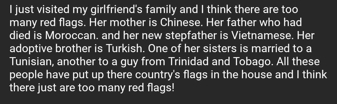 I just visited my girlfriend's family and I think there are too many red flags. Her mother is Chinese. Her father who had died is Moroccan. and her new stepfather is Vietnamese. Her adoptive brother is Turkish. One of her sisters is married to a Tunisian, another to a guy from Trinidad and Tobago. All these people have put up there country's flags in the house and I think there just are too many red flags!