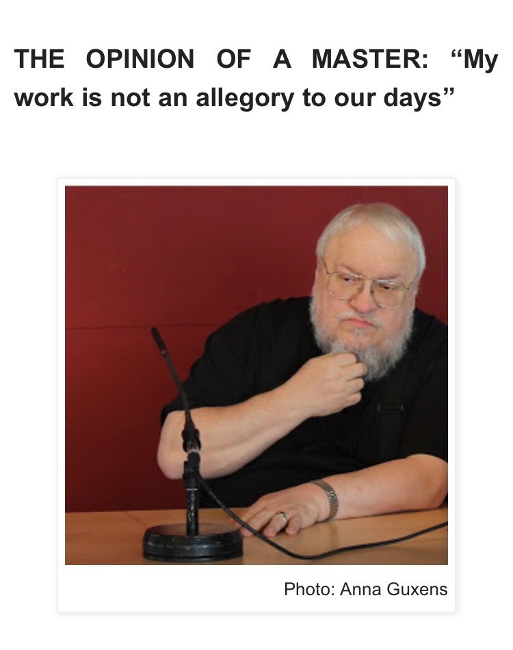 Q: Is A Song of Ice and Fire a parallelism or a criticism to our society?GRRM: No. My work is not an allegory to our days.