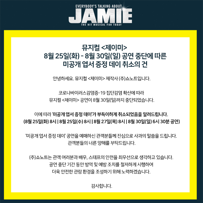 [뮤지컬 <제이미> 8/25(화) - 8/30/(일) 공연 중단에 따른 미공개 엽서 증정 데이 취소의 건]

안녕하세요. 뮤지컬 <제이미> 제작사 (주)쇼노트입니다.  코로나바이러스감염증-19 집단감염 확산에 따라  뮤지컬 <제이미> 공연이 8/30(일)까지 중단되었습니다.