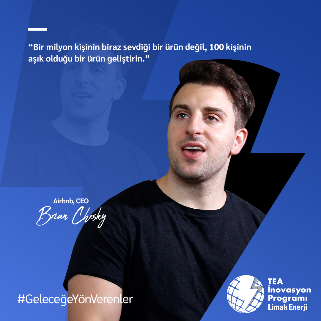 “Bir milyon kişinin biraz sevdiği bir ürün değil, 100 kişinin aşık olduğu bir ürün geliştirin.”

Brian Chesky
Airbnb, CEO

#GeleceğeYönVerenler #Girişim #teknoloji #Airbnb #BrianChesky