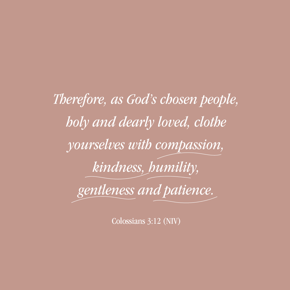 “Therefore, as God’s chosen people, holy and dearly loved, clothe yourselves with compassion, kindness, humility, gentleness and patience.” (Colossians 3:12)
 
A good reminder for us all as we rub shoulders human to human. These are the qualities I want flowing from my heart.