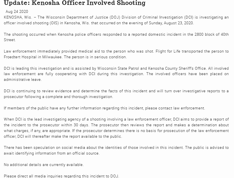 Wisconsin State Release on Kenosha, WI shooting of Jacob BlakeDCI is leading the investigation with assistance from Kenosha County Sheriff's Dept.All officers are cooperating and have been place on administrative leave.  https://www.doj.state.wi.us/news-releases/update-kenosha-officer-involved-shooting