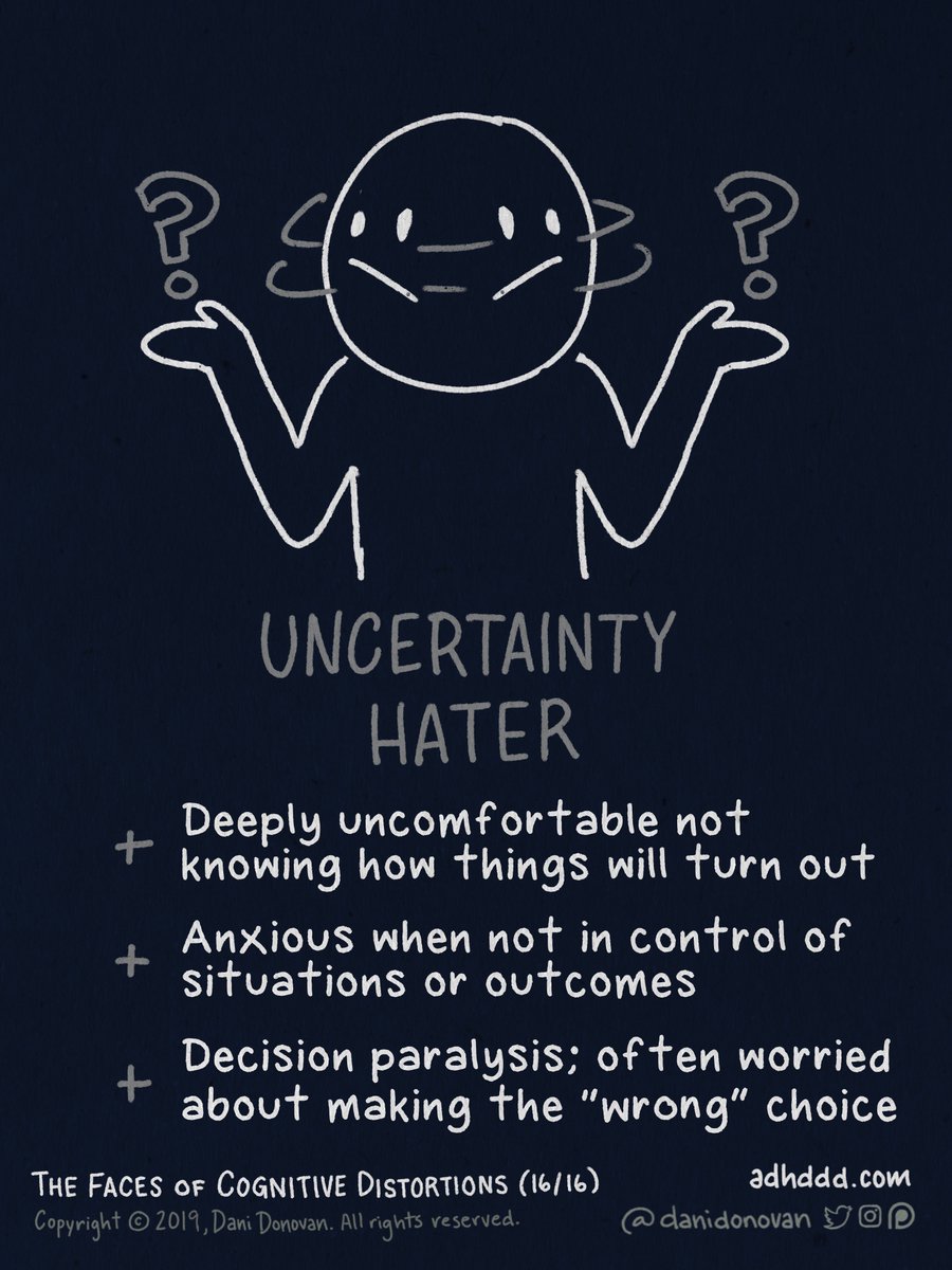 INTOLERANCE OF UNCERTAINTY:+ Deeply uncomfortable not knowing how things will turn out+ Anxious when not in control of situations or outcomes+ Decision paralysis; often worried about making the “wrong” choice"Faces of Cognitive Distortions" (16/16)