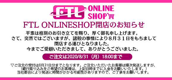 【重要なお知らせ】
FTL ONLINESHOPを2020年8月31日をもって閉店することとなりました。皆様、これまでご愛顧いただきましてありがとうございました。
プチレーブブランド関連につきましては、BOOTHでの販売は継続しますので、そちらでご購入をお願いいたします。