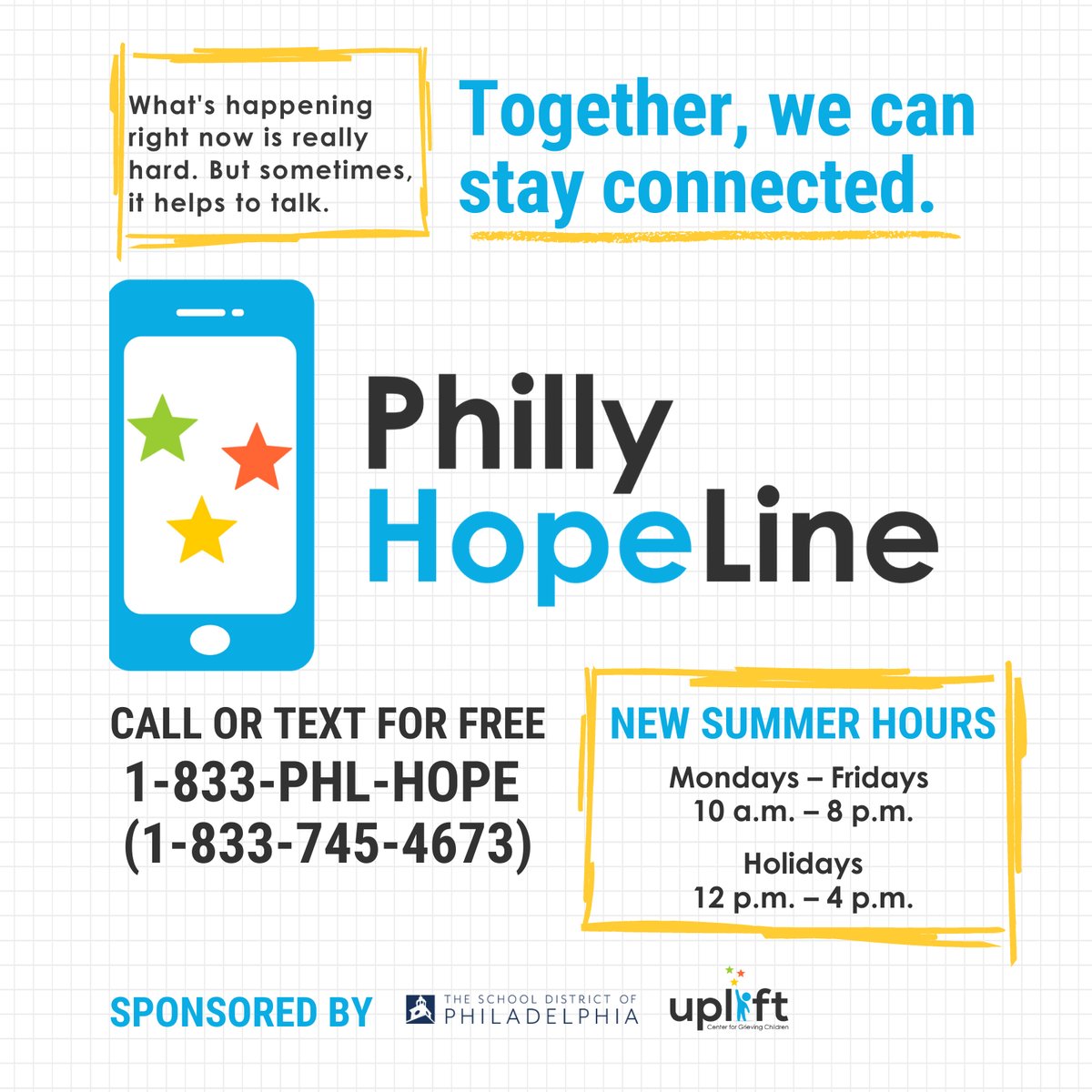 Need to talk? The Philly HopeLine is free and open all students, families, and staff of the School District. Call or text 1-833-PHL-HOPE, Monday- Friday 10am to 8pm to speak to a Masters's level clinician.