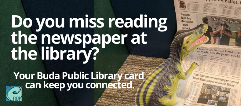 You can still read your local newspapers with your Buda Public Library card. Go to our catalog page, sign in and click on the link for NewsBank for online copies of Hays Free Press and Austin American Statesman.

Visit our catalog to see for yourself: buda.biblionix.com/catalog/