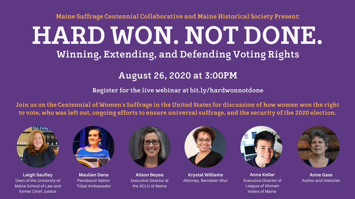 A purple background with text that reads, Hard Won. Not Done. Winning , Extending and Defending Voting Rights. August 26, 2020 at 3 pm. Register for the live webinar at bit.ly/hardwonnotdone. Join us on the Centennial of Women's suffrage in the United States for a discussion of how women won the right to vote, who was left out, ongoing efforts to ensure universal suffrage, and the security of the 2020 elections.  Panelists include Maulian Dana, Alison Beyea, Krystal Williams, Anna Kellar and Anne Gass. The panel is moderated by former Chief Justice of the Maine Supreme Judicial Court, Leigh Saufley.
