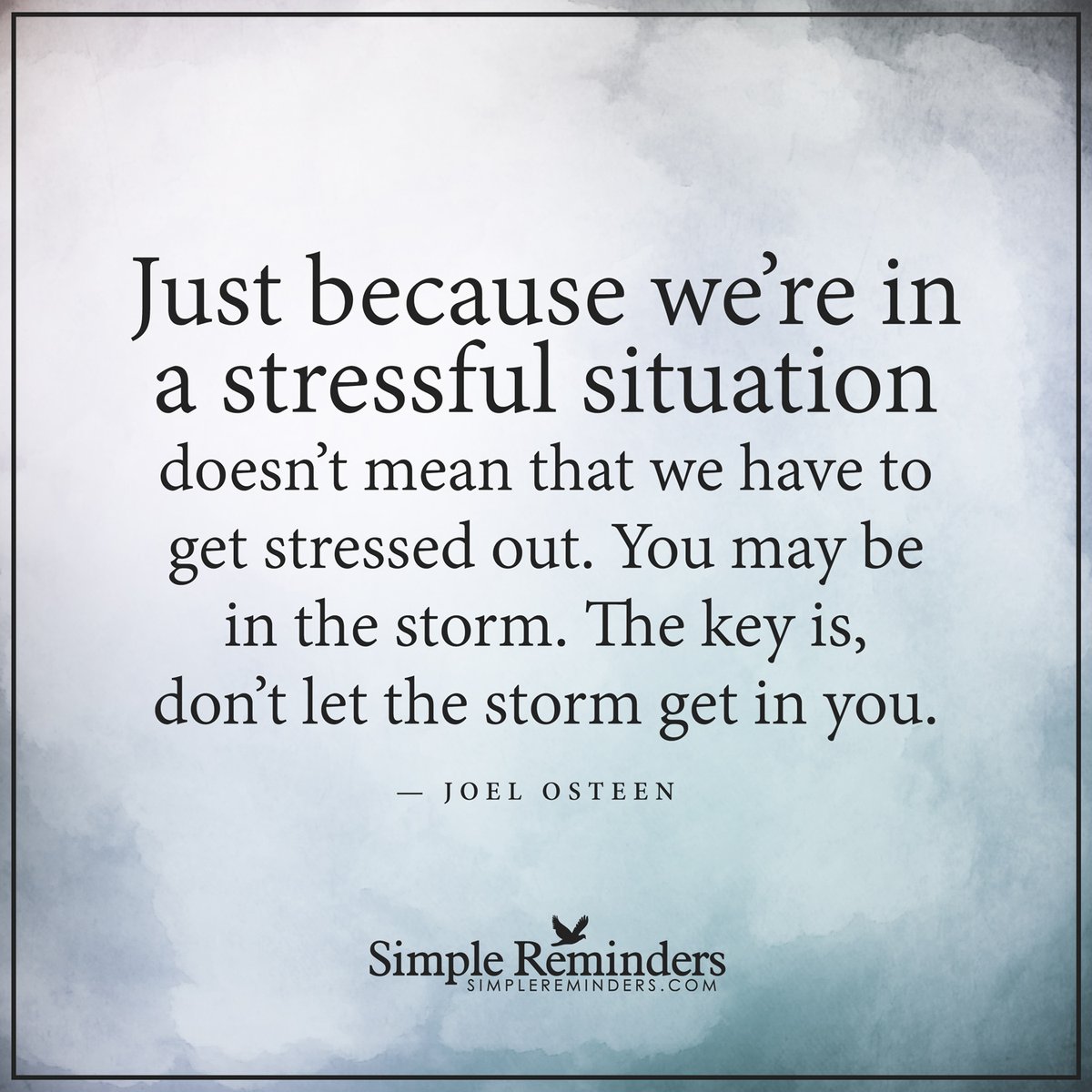 Stressful situations Just because we're in a stressful situation doesn't mean that we have to get stressed out. You may be in the storm. The key is, don't let the storm get in you. — Joel Osteen