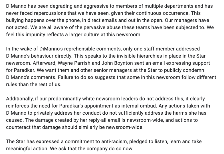 DiManno has been degrading and aggressive to members of multiple departments and has never faced repercussions that we have seen, given their continuous occurrence. This bullying happens over the phone, in direct emails and out in the open. Our managers have not acted. We are all aware of the pervasive abuse these teams have been subjected to. We feel this impunity reflects a larger culture at this newsroom. 

In the wake of DiManno's reprehensible comments, only one staff member addressed DiManno’s behaviour directly. This speaks to the invisible hierarchies in place in the Star newsroom. Afterward, Wayne Parrish and John Boynton sent an email expressing support for Paradkar. We want them and other senior managers at the Star to publicly condemn DiManno's comments. Failure to do so suggests that some in this newsroom follow different rules than the rest of us. 

Additionally, if our predominantly white newsroom leaders do not address this, it clearly reinforces the need for…
