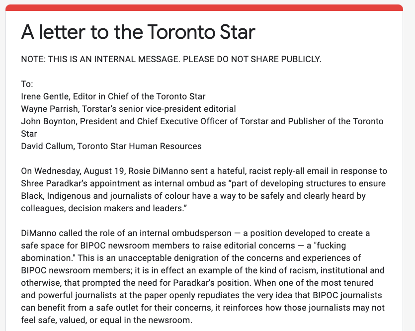 A letter to the Toronto Star
NOTE: THIS IS AN INTERNAL MESSAGE. PLEASE DO NOT SHARE PUBLICLY.

To:
Irene Gentle, Editor in Chief of the Toronto Star
Wayne Parrish, Torstar’s senior vice-president editorial 
John Boynton, President and Chief Executive Officer of Torstar and Publisher of the Toronto Star 
David Callum, Toronto Star Human Resources 

On Wednesday, August 19, Rosie DiManno sent a hateful, racist reply-all email in response to Shree Paradkar’s appointment as internal ombud as “part of developing structures to ensure Black, Indigenous and journalists of colour have a way to be safely and clearly heard by colleagues, decision makers and leaders.” 

DiManno called the role of an internal ombudsperson — a position developed to create a safe space for BIPOC newsroom members to raise editorial concerns — a "fucking abomination." This is an unacceptable denigration of the concerns and experiences of BIPOC newsroom members; it is in effect an example of the kind of racism…