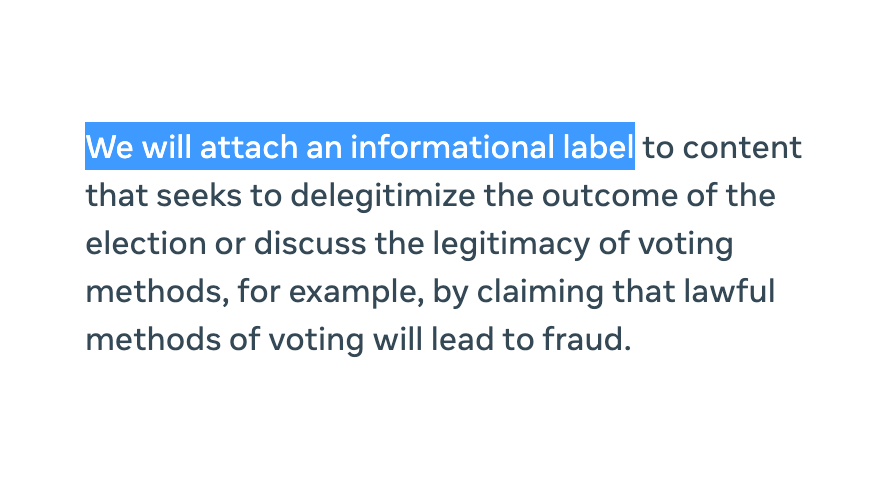 We will attach an informational label to content that seeks to delegitimize the outcome of the election or discuss the legitimacy of voting methods, for example, by claiming that lawful methods of voting will lead to fraud.