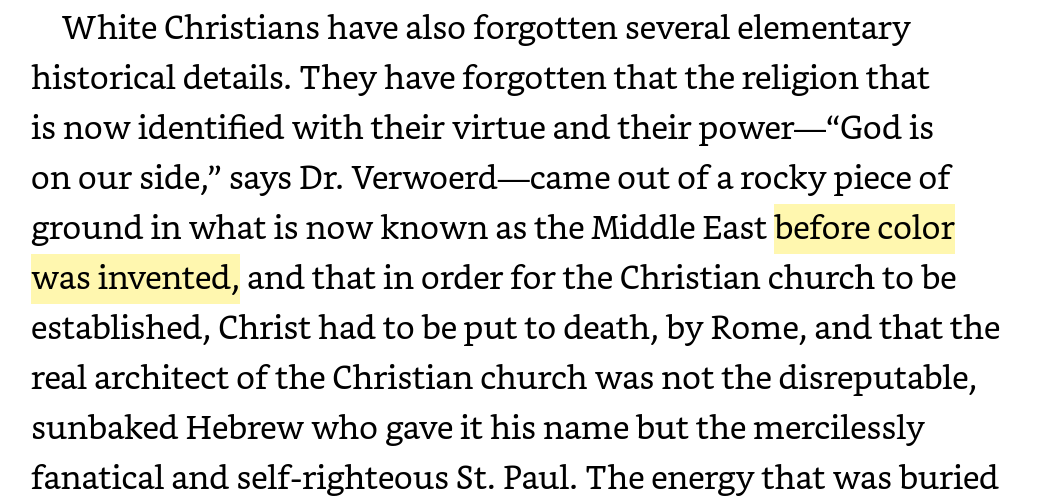 Here's James Baldwin in his 1962 book The Fire Next Time (perhaps his most famous book), decrying the historical amnesia of white Christians about how their religion emerged in a time "before color was invented."