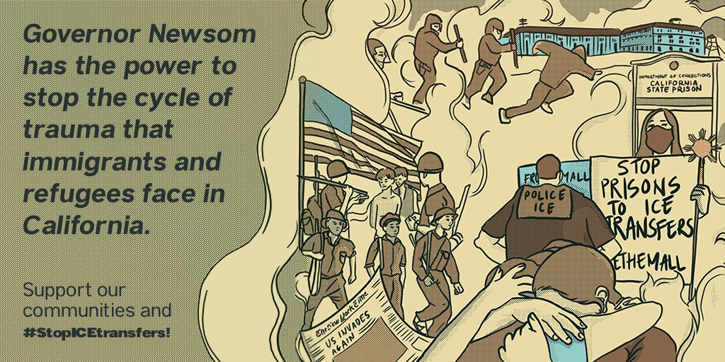 Image description: Sepia tone rectangular illustration. The text on the left side says: “Governor Newsom has the power to stop the cycle of trauma that immigrants and refugees face in California. Support our communities and #StopICEtransfers!” On the right, there is a visual representation of the compounding trauma of war in Southeast Asian homelands, systemic barriers and criminalization in the US, incarceration, direct ICE transfers, and deportation. Some components include a placard that says “Department of Corrections: California State Prison” outside a blue prison-like structure. There is a person with long hair and a face mask holding a sign that reads, “Stop prisons to ICE transfers #FreeThemAll” who is being confronted by someone with a shirt that says “POLICE ICE” on the back. There are three people embracing, perhaps reuniting or perhaps separating. There is a US flag placed prominently next to images of soldiers holding guns. There is a newspaper with the headline: “US Invad