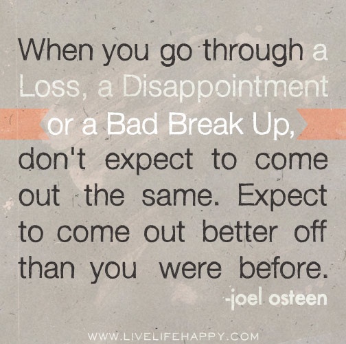 When you go through a loss, a disappointment or a bad break up, don't expect to come out the same. Expect to come out better off than you were before. -Joel Osteen