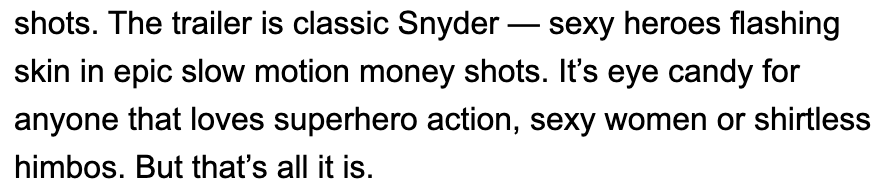 20/25The criticism against Snyder as a misogynist is old, tired, and utterly baseless. Ask literally any of the many women who have worked with Zack in empowering, strong female roles.Ah but we couldn't finish this article without some more anti-Snyder bias, could we TBW?